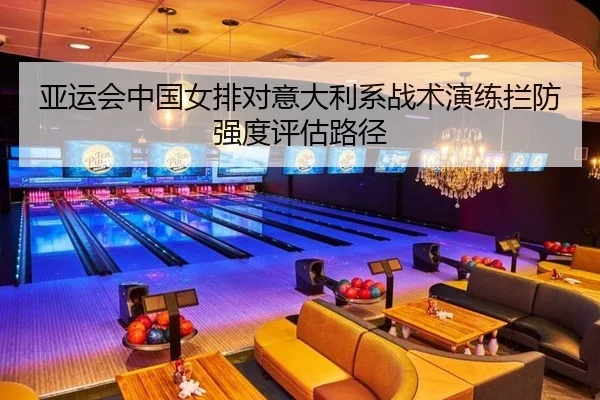 亚运会中国女排对意大利系战术演练拦防强度评估路径